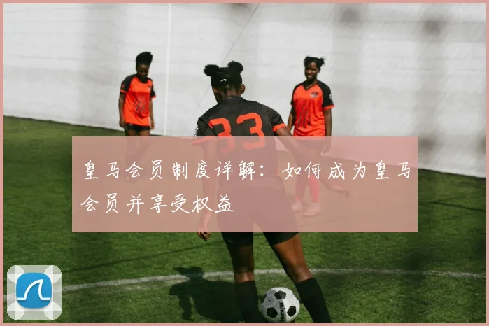 皇马会员制度详解:如何成为皇马会员并享受权益