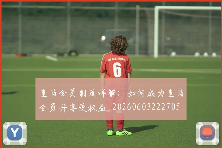 皇马会员制度详解:如何成为皇马会员并享受权益_20260603222705