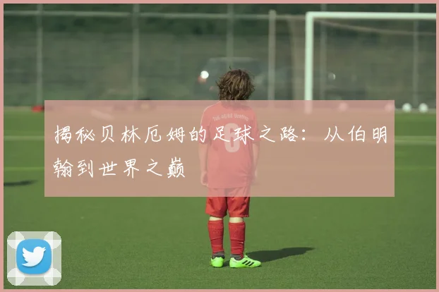 揭秘贝林厄姆的足球之路:从伯明翰到世界之巅
