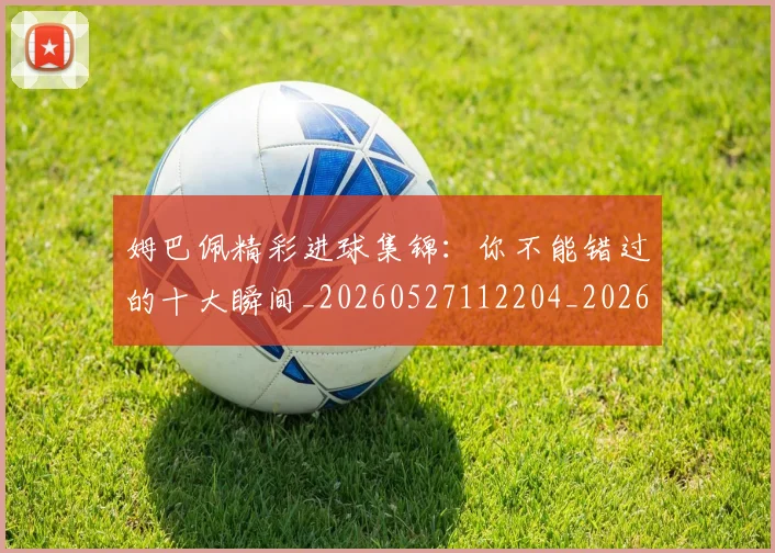 姆巴佩精彩进球集锦:你不能错过的十大瞬间_20260527112204_20260703232014_20260720190305