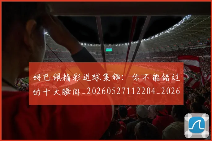 姆巴佩精彩进球集锦:你不能错过的十大瞬间_20260527112204_20260720190303