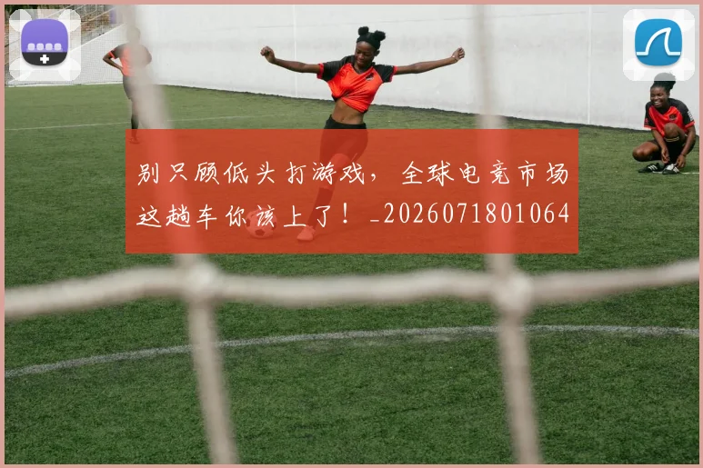 别只顾低头打游戏，全球电竞市场这趟车你该上了！_20260718010640