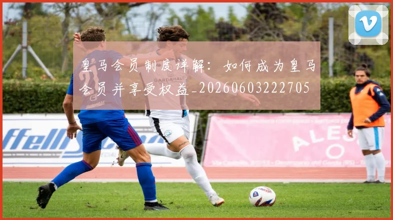 皇马会员制度详解:如何成为皇马会员并享受权益_20260603222705