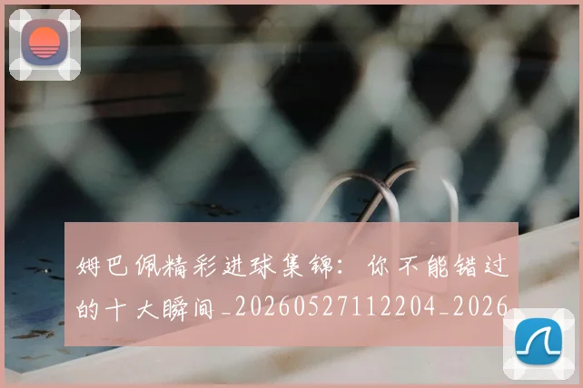 姆巴佩精彩进球集锦：你不能错过的十大瞬间_20260527112204_20260720190303
