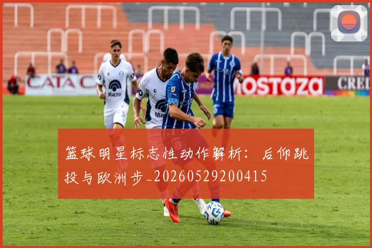 篮球明星标志性动作解析:后仰跳投与欧洲步_20260529200415