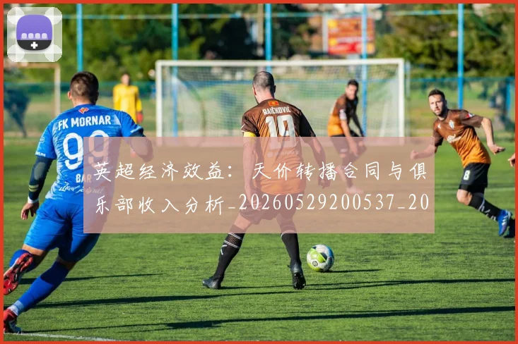 英超经济效益:天价转播合同与俱乐部收入分析_20260529200537_20260803145738